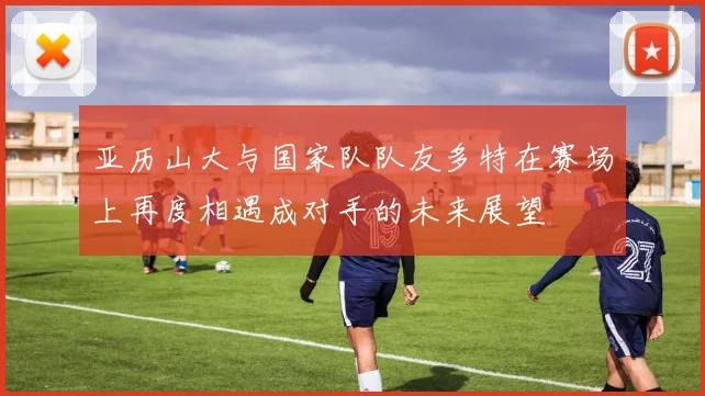 亚历山大与国家队队友多特在赛场上再度相遇成对手的未来展望